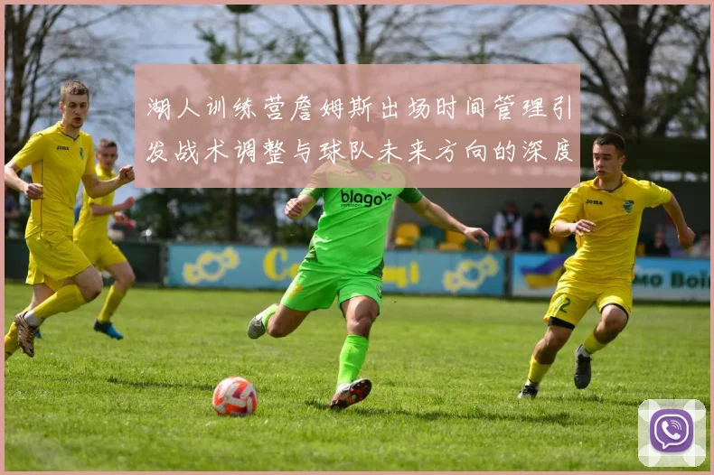 湖人训练营詹姆斯出场时间管理引发战术调整与球队未来方向的深度探讨
