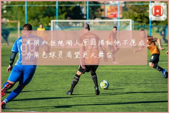 库明加拒绝湖人原因揭秘他不愿成为角色球员渴望更大舞台