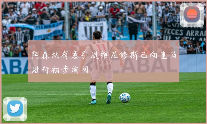 阿森纳有意引进维尼修斯已向皇马进行初步询问