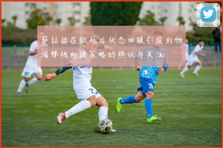 萨拉赫在欧冠后状态回暖引发利物浦锋线轮换策略的热议与关注