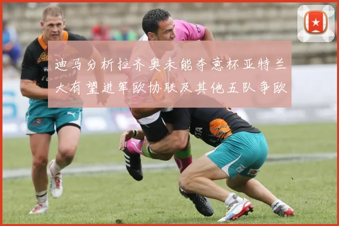 迪马分析拉齐奥未能夺意杯亚特兰大有望进军欧协联及其他五队争欧联资格