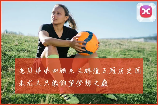 老贝弟弟回顾米兰辉煌五冠历史国米尤文只能仰望梦想之巅