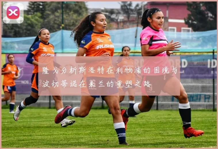 隆戈分析斯洛特在利物浦的困境与波切蒂诺在米兰的重塑之路