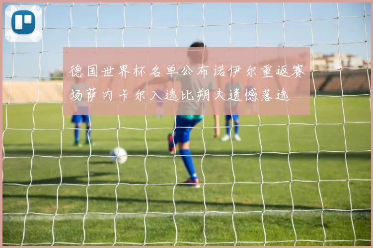 德国世界杯名单公布诺伊尔重返赛场萨内卡尔入选比朔夫遗憾落选