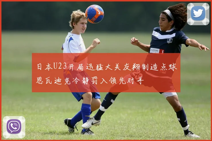 日本U23开局迅猛大关友翔制造点球恩瓦迪克冷静罚入领先对手