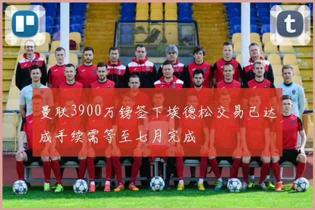 曼联3900万镑签下埃德松交易已达成手续需等至七月完成