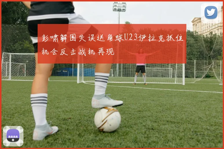 彭啸解围失误送角球U23伊拉克抓住机会反击战机再现