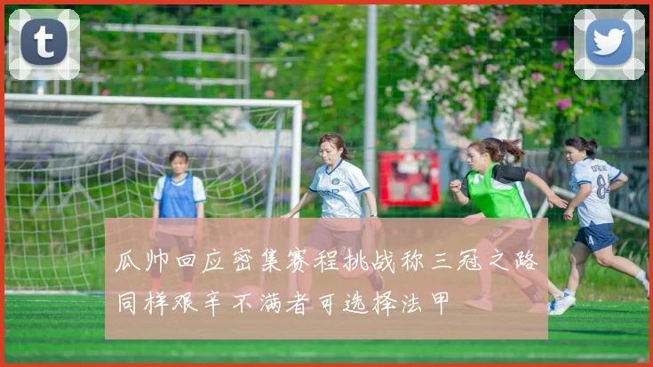 瓜帅回应密集赛程挑战称三冠之路同样艰辛不满者可选择法甲